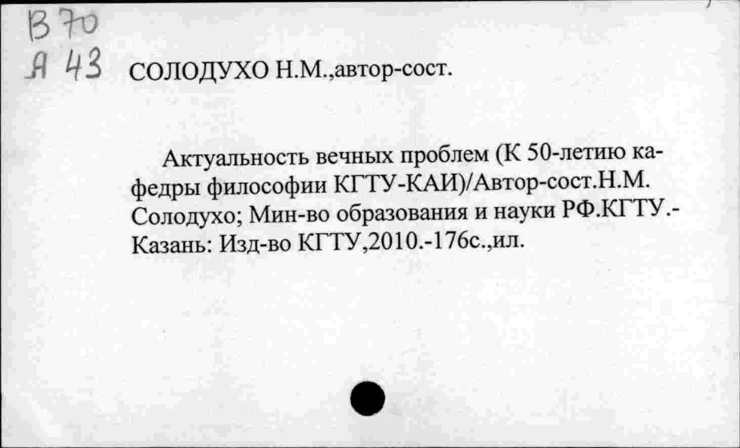 ﻿В 70
Л 1/3 СОЛОДУХО Н.М.,автор-сост.
Актуальность вечных проблем (К 50-летию кафедры философии КГТУ-КАИ)/Автор-сост.Н.М. Солодухо; Мин-во образования и науки РФ.КГТУ.-Казань: Изд-во КГТУ,2010.-176с.,ил.